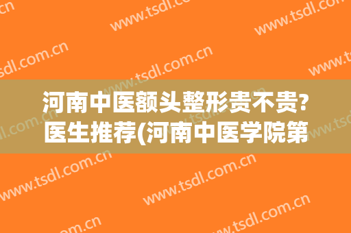 河南中医额头整形贵不贵?医生推荐(河南中医学院第一附属医院整形科怎么样)