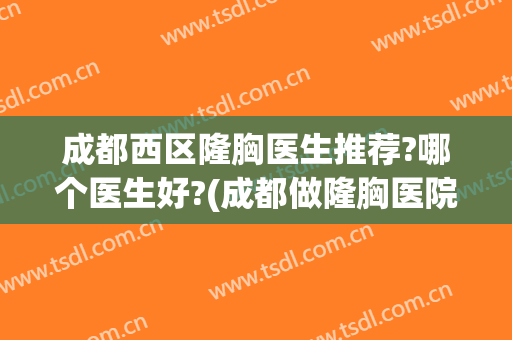 成都西区隆胸医生推荐?哪个医生好?(成都做隆胸医院排行榜)