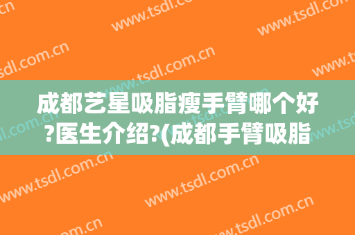 成都艺星吸脂瘦手臂哪个好?医生介绍?(成都手臂吸脂价格)