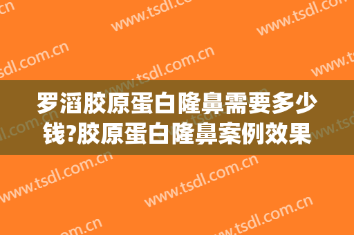 罗滔胶原蛋白隆鼻需要多少钱?胶原蛋白隆鼻案例效果对比图_湖南省人民医院