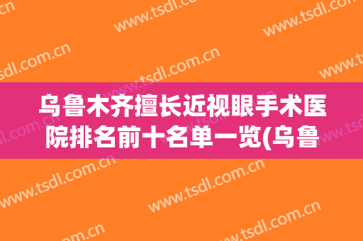 乌鲁木齐擅长近视眼手术医院排名前十名单一览(乌鲁木齐最出名的眼科医院)