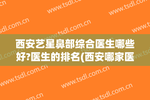 西安艺星鼻部综合医生哪些好?医生的排名(西安哪家医院鼻综合做得好)