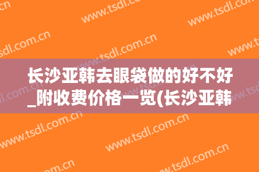 长沙亚韩去眼袋做的好不好_附收费价格一览(长沙亚韩美容整形医院价格表)