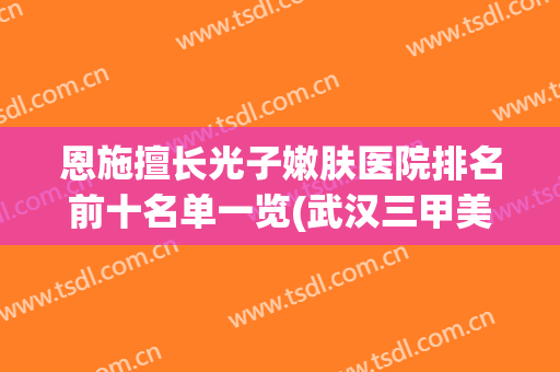 恩施擅长光子嫩肤医院排名前十名单一览(武汉三甲美容医院排名)