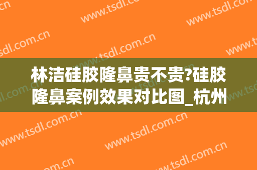 林洁硅胶隆鼻贵不贵?硅胶隆鼻案例效果对比图_杭州整形医院(全硅胶隆鼻好吗)