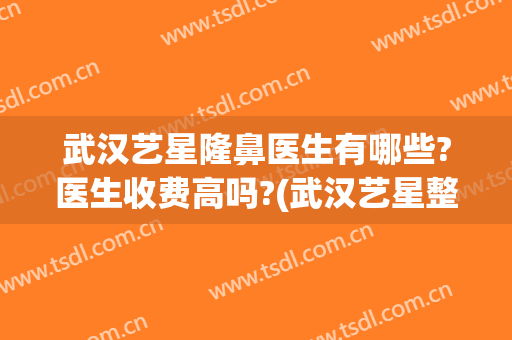 武汉艺星隆鼻医生有哪些?医生收费高吗?(武汉艺星整形医院做双眼皮怎么样)