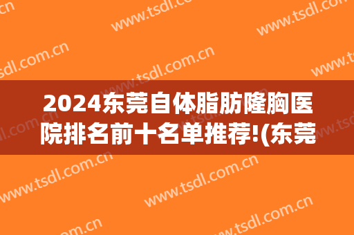 2025东莞自体脂肪隆胸医院排名前十名单推荐!(东莞隆胸哪家医院好)
