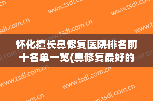 怀化擅长鼻修复医院排名前十名单一览(鼻修复最好的三甲医院)