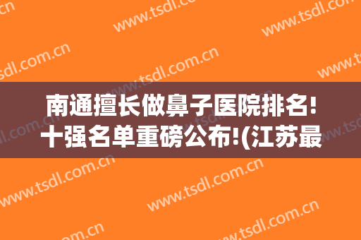 南通擅长做鼻子医院排名!十强名单重磅公布!(江苏最好的鼻科医院)