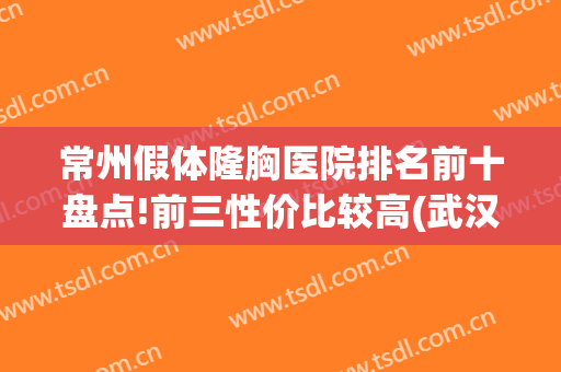 常州假体隆胸医院排名前十盘点!前三性价比较高(武汉假体隆胸哪家医院便宜)