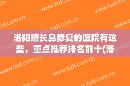 洛阳擅长鼻修复的医院有这些，重点推荐排名前十(洛阳鼻窦炎医院哪家好)