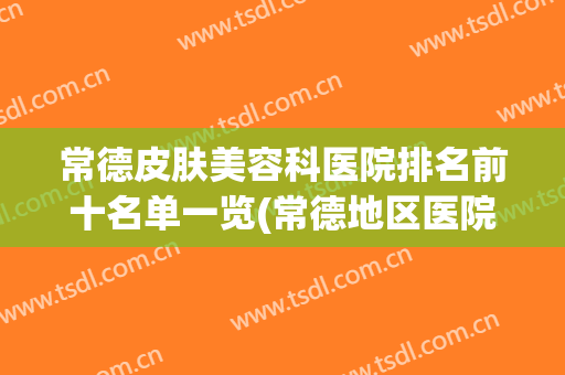 常德皮肤美容科医院排名前十名单一览(常德地区医院有美容科吗)