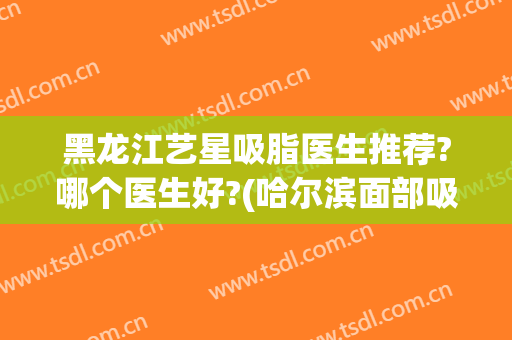 黑龙江艺星吸脂医生推荐?哪个医生好?(哈尔滨面部吸脂哪里做的好)