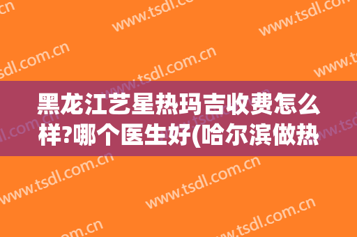 黑龙江艺星热玛吉收费怎么样?哪个医生好(哈尔滨做热玛吉多少钱)