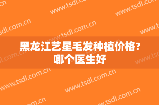 黑龙江艺星毛发种植价格?哪个医生好