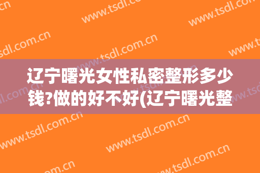 辽宁曙光女性私密整形多少钱?做的好不好(辽宁曙光整形医院)