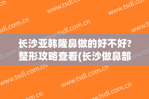 长沙亚韩隆鼻做的好不好?整形攻略查看(长沙做鼻部整形)