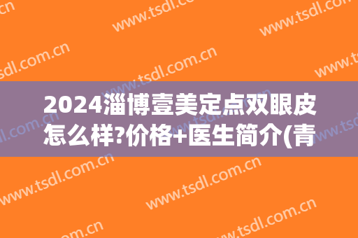 2024淄博壹美定点双眼皮怎么样?价格+医生简介(青岛壹美双眼皮)