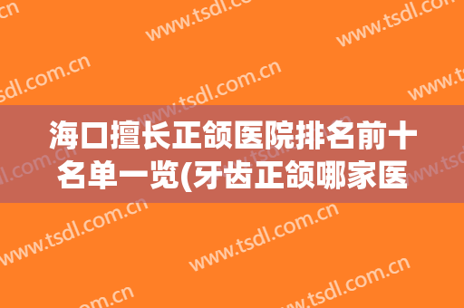 海口擅长正颌医院排名前十名单一览(牙齿正颌哪家医院好)