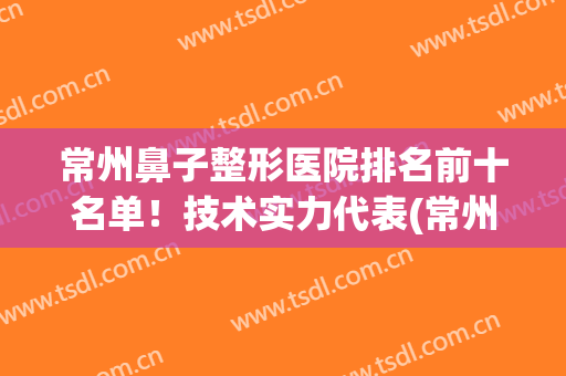 常州鼻子整形医院排名前十名单！技术实力代表(常州哪个整形医院技术最好的医院)