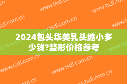 2024包头华美乳头缩小多少钱?整形价格参考