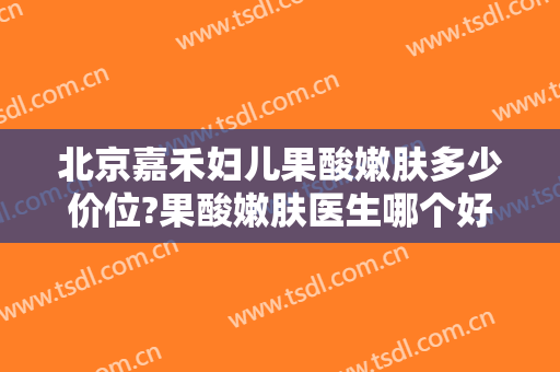 北京嘉禾妇儿果酸嫩肤多少价位?果酸嫩肤医生哪个好