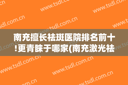 南充擅长祛斑医院排名前十!更青睐于哪家(南充激光祛雀斑医院)