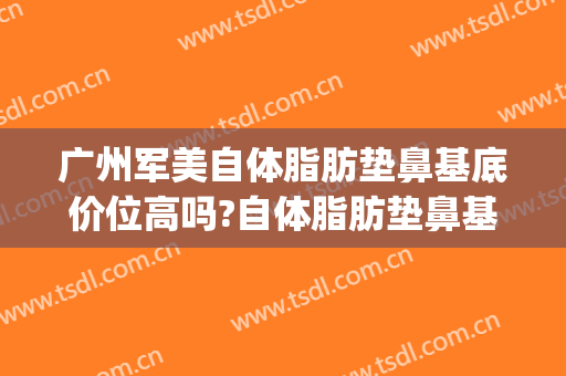 广州军美自体脂肪垫鼻基底价位高吗?自体脂肪垫鼻基底医生名单(广州吸脂瘦身的医院)
