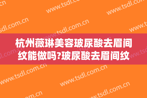 杭州薇琳美容玻尿酸去眉间纹能做吗?玻尿酸去眉间纹专家有谁(玻尿酸去眉间竖纹要多少钱)