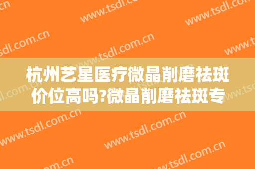 杭州艺星医疗微晶削磨祛斑价位高吗?微晶削磨祛斑专家名单(微晶磨削祛疤)