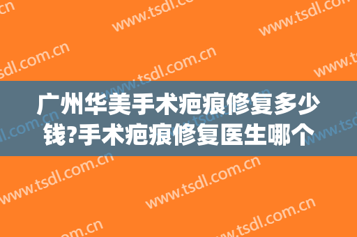 广州华美手术疤痕修复多少钱?手术疤痕修复医生哪个好(华美疤痕中心疤痕修复)