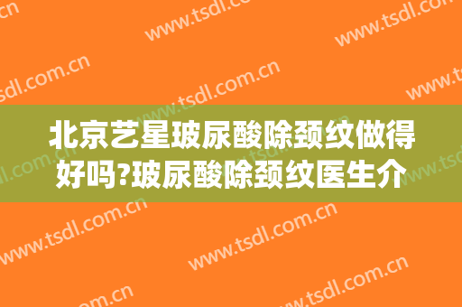 北京艺星玻尿酸除颈纹做得好吗?玻尿酸除颈纹医生介绍(颈部玻尿酸能去颈纹吗)