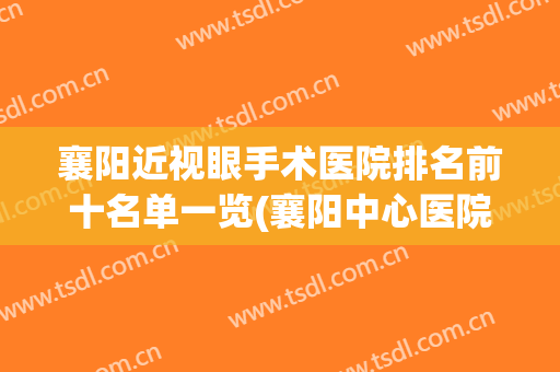 襄阳近视眼手术医院排名前十名单一览(襄阳中心医院做近视手术怎么样)