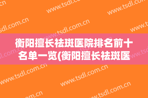衡阳擅长祛斑医院排名前十名单一览(衡阳擅长祛斑医院排名前十名单一览图)