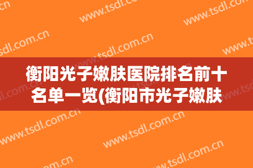 衡阳光子嫩肤医院排名前十名单一览(衡阳市光子嫩肤)