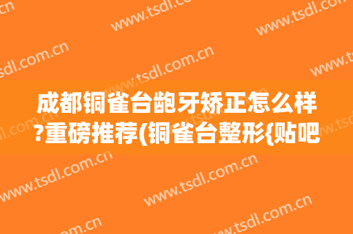 成都铜雀台龅牙矫正怎么样?重磅推荐(铜雀台整形{贴吧})