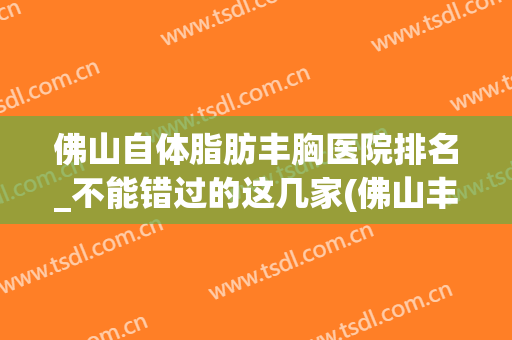 佛山自体脂肪丰胸医院排名_不能错过的这几家(佛山丰胸医院排行)