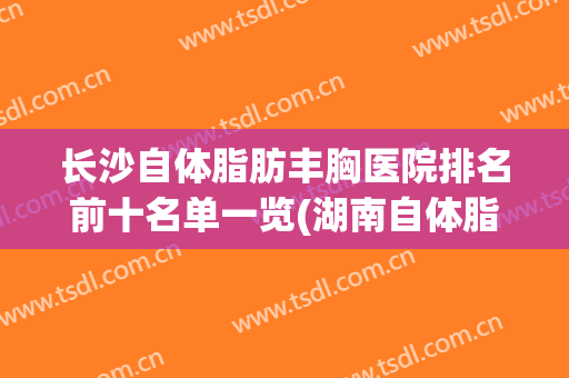 长沙自体脂肪丰胸医院排名前十名单一览(湖南自体脂肪丰胸哪家医院好)