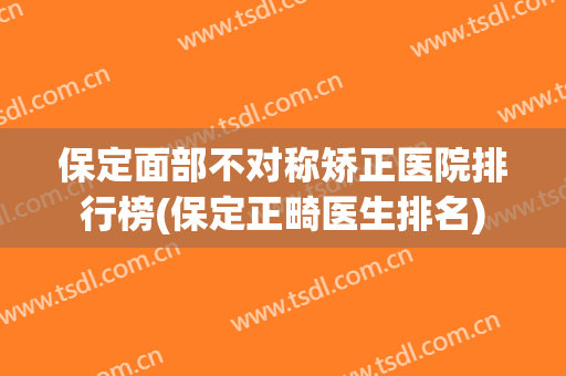 保定面部不对称矫正医院排行榜(保定正畸医生排名)