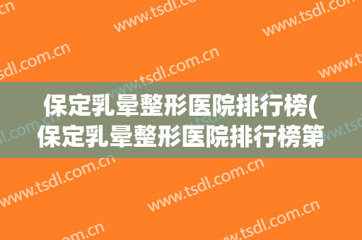 保定乳晕整形医院排行榜(保定乳晕整形医院排行榜第一) 保定乳晕整形医院排行榜(保定乳晕整形医院排行榜第一)