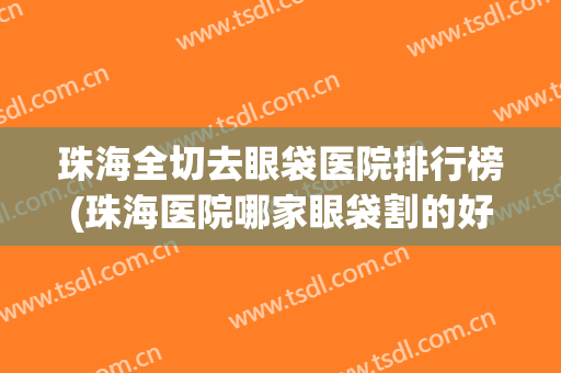 珠海全切去眼袋医院排行榜(珠海医院哪家眼袋割的好)
