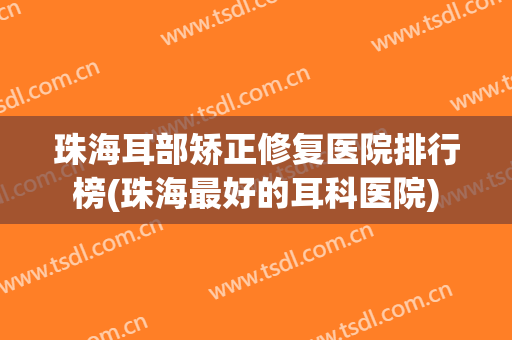 珠海耳部矫正修复医院排行榜(珠海最好的耳科医院)