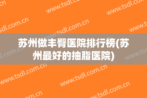 苏州做丰臀医院排行榜(苏州最好的抽脂医院)
