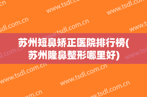 苏州短鼻矫正医院排行榜(苏州隆鼻整形哪里好)