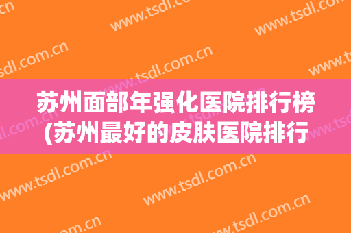 苏州面部年强化医院排行榜(苏州最好的皮肤医院排行榜) 苏州面部年强化医院排行榜(苏州最好的皮肤医院排行榜)