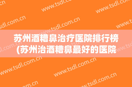苏州酒糟鼻治疗医院排行榜(苏州治酒糟鼻最好的医院)