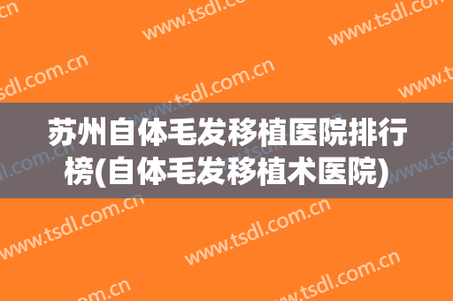 苏州自体毛发移植医院排行榜(自体毛发移植术医院)