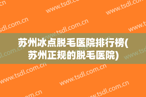 苏州冰点脱毛医院排行榜(苏州正规的脱毛医院) 苏州冰点脱毛医院排行榜(苏州正规的脱毛医院)