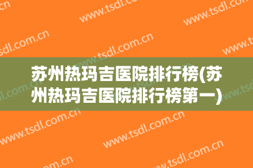 苏州热玛吉医院排行榜(苏州热玛吉医院排行榜第一) 苏州热玛吉医院排行榜(苏州热玛吉医院排行榜第一)