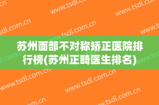 苏州面部不对称矫正医院排行榜(苏州正畸医生排名) 苏州面部不对称矫正医院排行榜(苏州正畸医生排名)